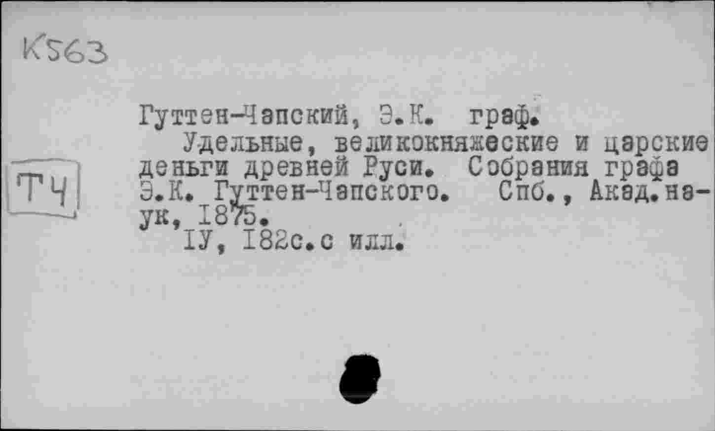 ﻿
T ЧI
Гуттен-Чапский, ЭЛ. граф.
Удельные, великокняжеские и царские деньги древней Руси. Собрания графа ЭЛ. Гуттен-Чапского. Спб., Акад, наук, 1875.
ІУ, 182с. с илл.